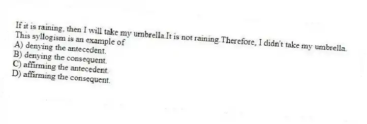 If it is raining, then I will take my umbrella.It is not raining.Therefore, I didn't take my umbrella.
This syllogism is an example of
A) denying the antecedent.
B) denying the consequent.
C) affirming the antecedent.
D) affirming the consequent.