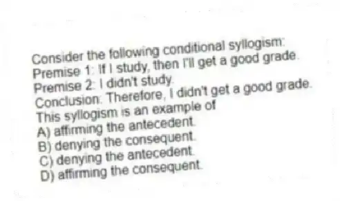Consider the following conditional syllogism:
Premise 1: If I study, then I'll get a good grade.
Premise 2: I didn't study.
Conclusion: Therefore, I didn't get a good grade.
This syllogism is an example of
A) affirming the antecedent.
B) denying the consequent.
C) denying the antecedent.
D) affirming the consequent.
