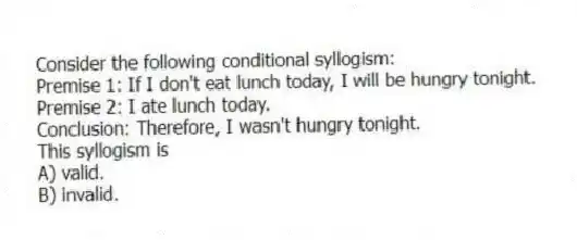 Consider the following conditional syllogism:
Premise 1: If I don't eat lunch today, I will be hungry tonight.
Premise 2: I ate lunch today.
Conclusion: Therefore, I wasn't hungry tonight.
This syllogism is
A) valid.
B) invalid.