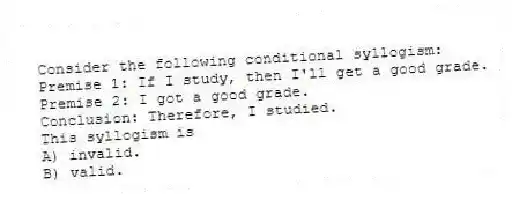 Consider the following conditional syllogism:
Premise 1: If I study, then I'll get a good grade.
Premise 2: I got a good grade.
Conclusion: Therefore, I studied.
This syllogism is
A) invalid.
B) valid.