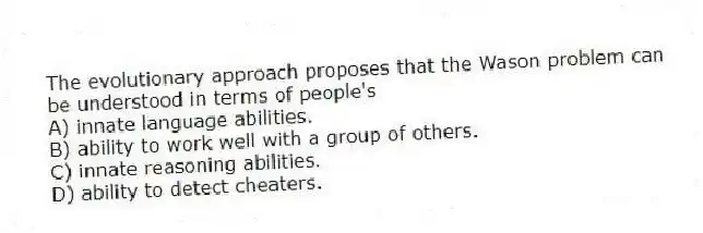 The evolutionary approach proposes that the Wason problem can be understood in terms of people's
A) innate language abilities.
B) ability to work well with a group of others.
C) innate reasoning abilities.
D) ability to detect cheaters.