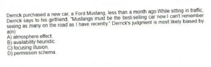 Derrick purchased a new car, a Ford Mustang, less than a month ago.While sitting in traffic, Derrick says to his girlfriend, "Mustangs must be the best-selling car now.I can't remember seeing as many on the road as I have recently." Derrick's judgment is most likely biased by a(n)
A) atmosphere effect.
B) availability heuristic.
C) focusing illusion.
D) permission schema.