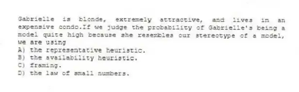 Gabrielle is blonde, extremely attractive, and lives in an expensive condo.If we judge the probability of Gabrielle's being a model quite high because she resembles our stereotype of a model, we are using
A) the representative heuristic.
B) the availability heuristic.
C) framing.
D) the law of small numbers.