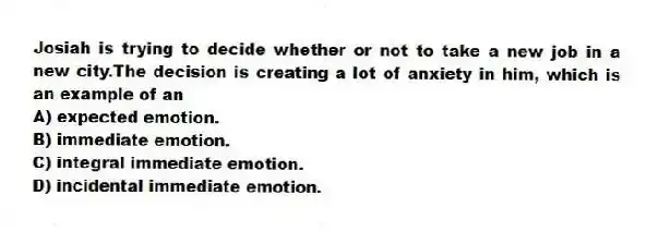 Josiah is trying to decide whether or not to take a new job in a new city.The decision is creating a lot of anxiety in him, which is an example of an
A) expected emotion.
B) immediate emotion.
C) integral immediate emotion.
D) incidental immediate emotion.