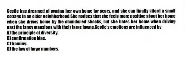 Cecile has dreamed of owning her own home for years, and she can finally afford a small cottage in an older neighborhood.She notices that she feels more positive about her home when she drives home by the abandoned shacks, but she hates her home when driving past the fancy mansions with their large lawns.Cecile's emotions are influenced by
A) the principle of diversity.
B) confirmation bias.
C) framing.
D) the law of large numbers.