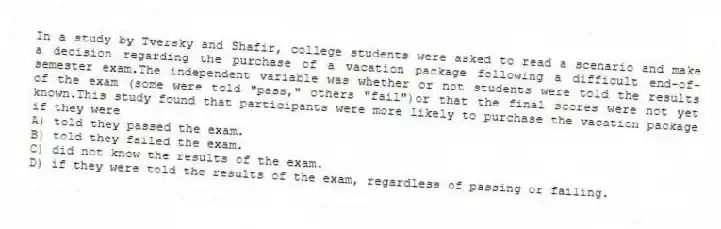 In a study by Tversky and Shafir, college students were asked to read a scenario and make a decision regarding the purchase of a vacation package following a difficult end-of-semester exam.The independent variable was whether or not students were told the results of the exam (some were told "pass," others "fail")or that the final scores were not yet known.This study found that participants were more likely to purchase the vacation package if they were
A) told they passed the exam.
B) told they failed the exam.
C) did not know the results of the exam.
D) if they were told the results of the exam, regardless of passing or failing.