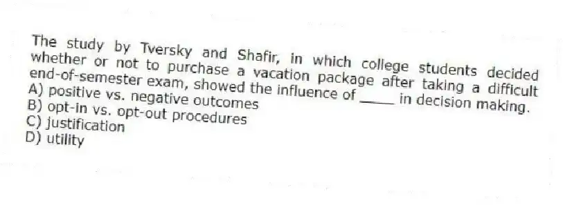 The study by Tversky and Shafir, in which college students decided whether or not to purchase a vacation package after taking a difficult end-of-semester exam, showed the influence of ____ in decision making.
A) positive vs. negative outcomes
B) opt-in vs. opt-out procedures
C) justification
D) utility
