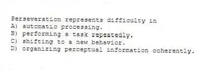 Perseveration represents difficulty in
A) automatic processing.
B) performing a task repeatedly.
C) shifting to a new behavior.
D) organizing perceptual information coherently.