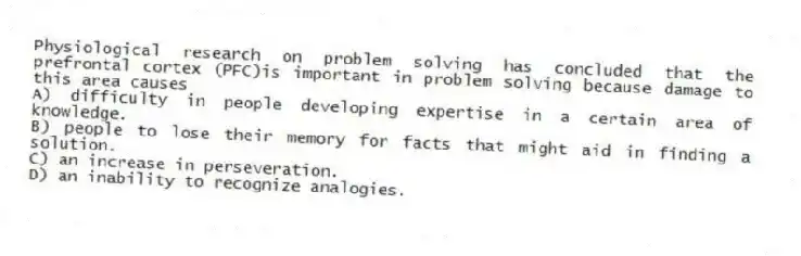 Physiological research on problem solving has concluded that the prefrontal cortex (PFC)is important in problem solving because damage to this area causes
A) difficulty in people developing expertise in a certain area of knowledge.
B) people to lose their memory for facts that might aid in finding a solution.
C) an increase in perseveration.
D) an inability to recognize analogies.