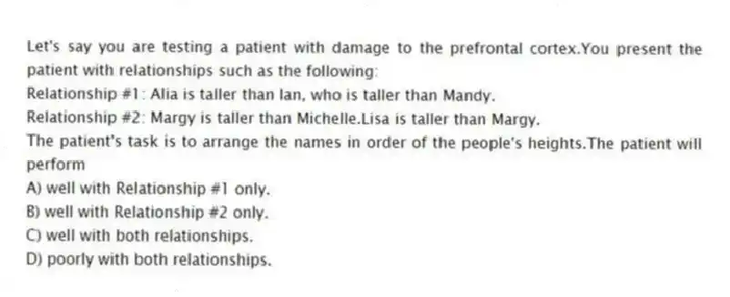 Let's say you are testing a patient with damage to the prefrontal cortex.You present the patient with relationships such as the following:
Relationship #1: Alia is taller than Ian, who is taller than Mandy.
Relationship #2: Margy is taller than Michelle.Lisa is taller than Margy.
The patient's task is to arrange the names in order of the people's heights.The patient will perform
A) well with Relationship #1 only.
B) well with Relationship #2 only.
C) well with both relationships.
D) poorly with both relationships.