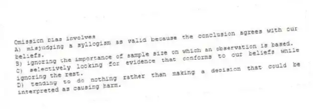 Omission bias involves
A) misjudging a syllogism as valid because the conclusion agrees with our beliefs.
B) ignoring the importance of sample size on which an observation is based.
C) selectively looking for evidence that conforms to our beliefs while ignoring the rest.
D) tending to do nothing rather than making a decision that could be interpreted as causing harm.