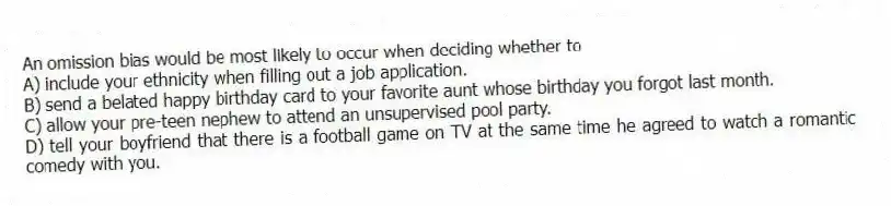 An omission bias would be most likely to occur when deciding whether to
A) include your ethnicity when filling out a job application.
B) send a belated happy birthday card to your favorite aunt whose birthday you forgot last month.
C) allow your pre-teen nephew to attend an unsupervised pool party.
D) tell your boyfriend that there is a football game on TV at the same time he agreed to watch a romantic comedy with you.