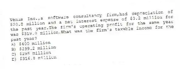 Venus Inc.,a software consultancy firm,had depreciation of $20.8 million and a net interest expense of $3.2 million for the past year.The firm's operating profit for the same year was $319.0 million.What was the firm's taxable income for the past year?
A) $400 million
B) $299.2 million
C) $295 million
D) $316.8 million