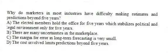 Why do marketers in most industries have difficulty making estimates and predictions beyond five years?
A) The elected members hold the office for five years which stabilizes political and legal environment only for five years.
B) There are many uncertainties in the marketplace.
C) The margin for error in long-term forecasting is very small.
D) The cost involved limits predictions beyond five years.