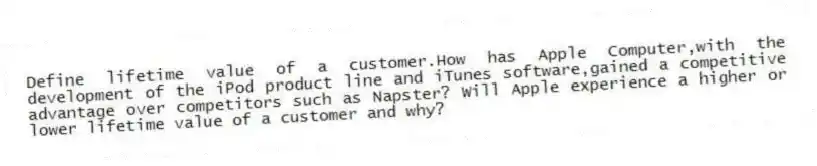 Define lifetime value of a customer.How has Apple Computer,with the development of the iPod product line and iTunes software,gained a competitive advantage over competitors such as Napster? Will Apple experience a higher or lower lifetime value of a customer and why?