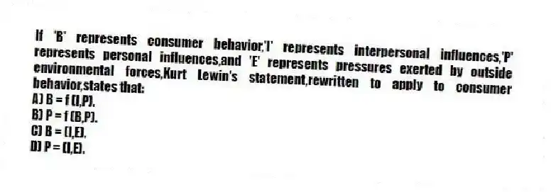 If 'B' represents consumer behavior,'I' represents interpersonal influences,'P' represents personal influences,and 'E' represents pressures exerted by outside environmental forces,Kurt Lewin's statement,rewritten to apply to consumer behavior,states that:
A) B = f (I,P).
B) P = f (B,P).
C) B = (I,E).
D) P = (I,E).