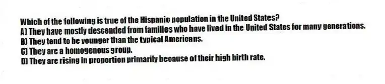 Which of the following is true of the Hispanic population in the United States?
A) They have mostly descended from families who have lived in the United States for many generations.
B) They tend to be younger than the typical Americans.
C) They are a homogenous group.
D) They are rising in proportion primarily because of their high birth rate.