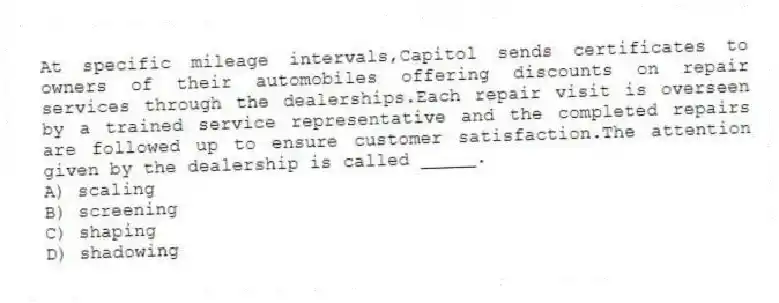 At specific mileage intervals,Capitol sends certificates to owners of their automobiles offering discounts on repair services through the dealerships.Each repair visit is overseen by a trained service representative and the completed repairs are followed up to ensure customer satisfaction.The attention given by the dealership is called _____.
A) scaling
B) screening
C) shaping
D) shadowing