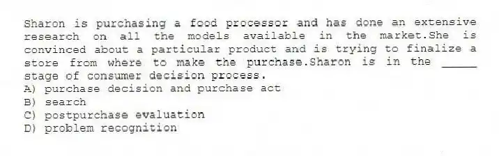 Sharon is purchasing a food processor and has done an extensive research on all the models available in the market.She is convinced about a particular product and is trying to finalize a store from where to make the purchase.Sharon is in the _____ stage of consumer decision process.
A) purchase decision and purchase act
B) search
C) postpurchase evaluation
D) problem recognition