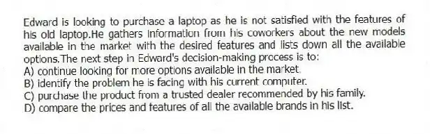 Edward is looking to purchase a laptop as he is not satisfied with the features of his old laptop.He gathers information from his coworkers about the new models available in the market with the desired features and lists down all the available options.The next step in Edward's decision-making process is to:
A) continue looking for more options available in the market.
B) identify the problem he is facing with his current computer.
C) purchase the product from a trusted dealer recommended by his family.
D) compare the prices and features of all the available brands in his list.