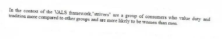In the context of the VALS framework,"strivers" are a group of consumers who value duty and tradition more compared to other groups and are more likely to be women than men.