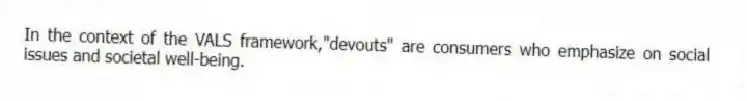 In the context of the VALS framework,"devouts" are consumers who emphasize on social issues and societal well-being.