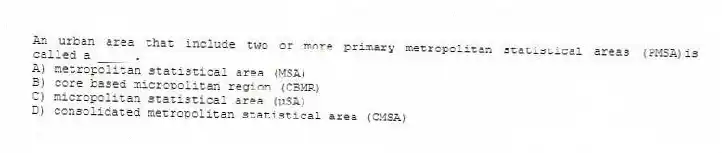 An urban area that include two or more primary metropolitan statistical areas (PMSA)is called a _____.
A) metropolitan statistical area (MSA)
B) core based micropolitan region (CBMR)
C) micropolitan statistical area (µSA)
D) consolidated metropolitan statistical area (CMSA)