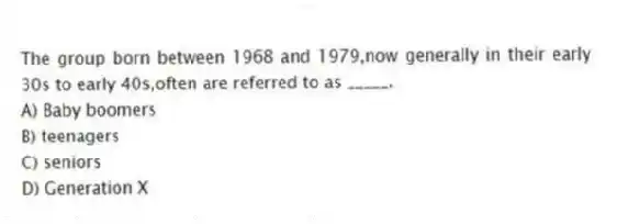 The group born between 1968 and 1979,now generally in their early 30s to early 40s,often are referred to as _____.
A) Baby boomers
B) teenagers
C) seniors
D) Generation X