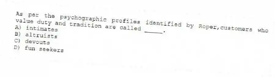 As per the psychographic profiles identified by Roper,customers who value duty and tradition are called _____.
A) intimates
B) altruists
C) devouts
D) fun seekers