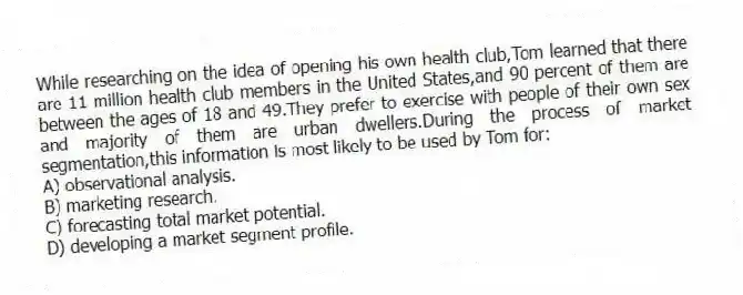 While researching on the idea of opening his own health club,Tom learned that there are 11 million health club members in the United States,and 90 percent of them are between the ages of 18 and 49.They prefer to exercise with people of their own sex and majority of them are urban dwellers.During the process of market segmentation,this information is most likely to be used by Tom for:
A) observational analysis.
B) marketing research.
C) forecasting total market potential.
D) developing a market segment profile.