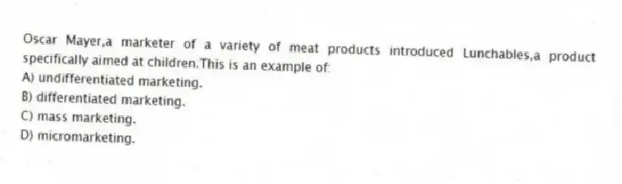 Oscar Mayer,a marketer of a variety of meat products introduced Lunchables,a product specifically aimed at children.This is an example of:
A) undifferentiated marketing.
B) differentiated marketing.
C) mass marketing.
D) micromarketing.