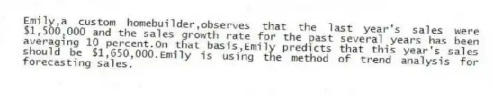 Emily,a custom homebuilder,observes that the last year's sales were $1,500,000 and the sales growth rate for the past several years has been averaging 10 percent.On that basis,Emily predicts that this year's sales should be $1,650,000.Emily is using the method of trend analysis for forecasting sales.