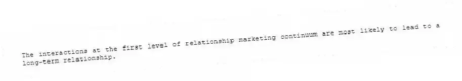 The interactions at the first level of relationship marketing continuum are most likely to lead to a long-term relationship.