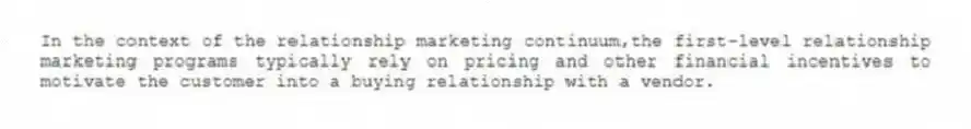 In the context of the relationship marketing continuum,the first-level relationship marketing programs typically rely on pricing and other financial incentives to motivate the customer into a buying relationship with a vendor.