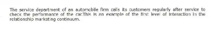 The service department of an automobile firm calls its customers regularly after service to check the performance of the car.This is an example of the first level of interaction in the relationship marketing continuum.
