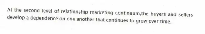 At the second level of relationship marketing continuum,the buyers and sellers develop a dependence on one another that continues to grow over time.