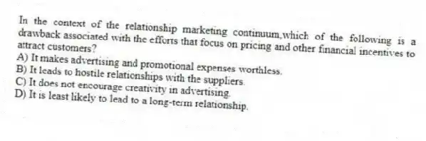 In the context of the relationship marketing continuum,which of the following is a drawback associated with the efforts that focus on pricing and other financial incentives to attract customers?
A) It makes advertising and promotional expenses worthless.
B) It leads to hostile relationships with the suppliers.
C) It does not encourage creativity in advertising.
D) It is least likely to lead to a long-term relationship.