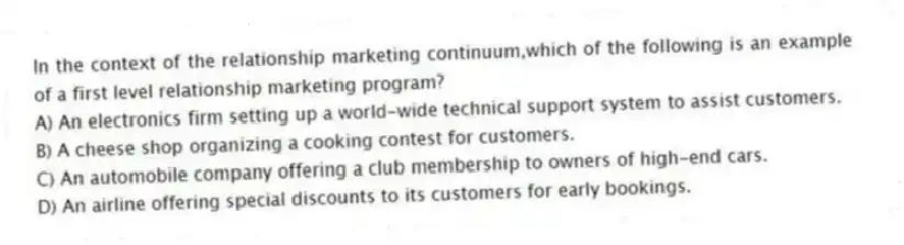 In the context of the relationship marketing continuum,which of the following is an example of a first level relationship marketing program?
A) An electronics firm setting up a world-wide technical support system to assist customers.
B) A cheese shop organizing a cooking contest for customers.
C) An automobile company offering a club membership to owners of high-end cars.
D) An airline offering special discounts to its customers for early bookings.