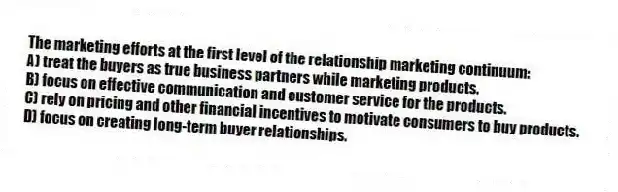 The marketing efforts at the first level of the relationship marketing continuum:
A) treat the buyers as true business partners while marketing products.
B) focus on effective communication and customer service for the products.
C) rely on pricing and other financial incentives to motivate consumers to buy products.
D) focus on creating long-term buyer relationships.