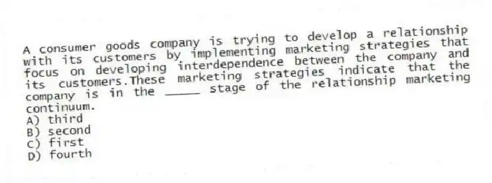 A consumer goods company is trying to develop a relationship with its customers by implementing marketing strategies that focus on developing interdependence between the company and its customers.These marketing strategies indicate that the company is in the _____ stage of the relationship marketing continuum.
A) third
B) second
C) first
D) fourth