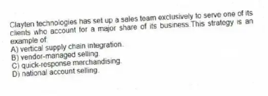 Clayten technologies has set up a sales team exclusively to serve one of its clients who account for a major share of its business.This strategy is an example of:
A) vertical supply chain integration.
B) vendor-managed selling.
C) quick-response merchandising.
D) national account selling.