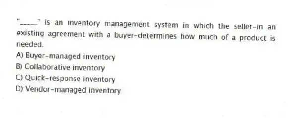 "_____" is an inventory management system in which the seller-in an existing agreement with a buyer-determines how much of a product is needed.
A) Buyer-managed inventory
B) Collaborative inventory
C) Quick-response inventory
D) Vendor-managed inventory