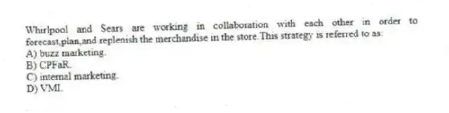 Whirlpool and Sears are working in collaboration with each other in order to forecast,plan,and replenish the merchandise in the store.This strategy is referred to as:
A) buzz marketing.
B) CPFaR.
C) internal marketing.
D) VMI.