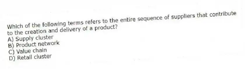 Which of the following terms refers to the entire sequence of suppliers that contribute to the creation and delivery of a product?
A) Supply cluster
B) Product network
C) Value chain
D) Retail cluster