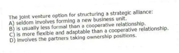 The joint venture option for structuring a strategic alliance:
A) seldom involves forming a new business unit.
B) is usually less formal than a cooperative relationship.
C) is more flexible and adaptable than a cooperative relationship.
D) involves the partners taking ownership positions.