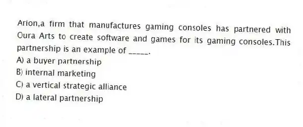 Arion,a firm that manufactures gaming consoles has partnered with Oura Arts to create software and games for its gaming consoles.This partnership is an example of _____.
A) a buyer partnership
B) internal marketing
C) a vertical strategic alliance
D) a lateral partnership