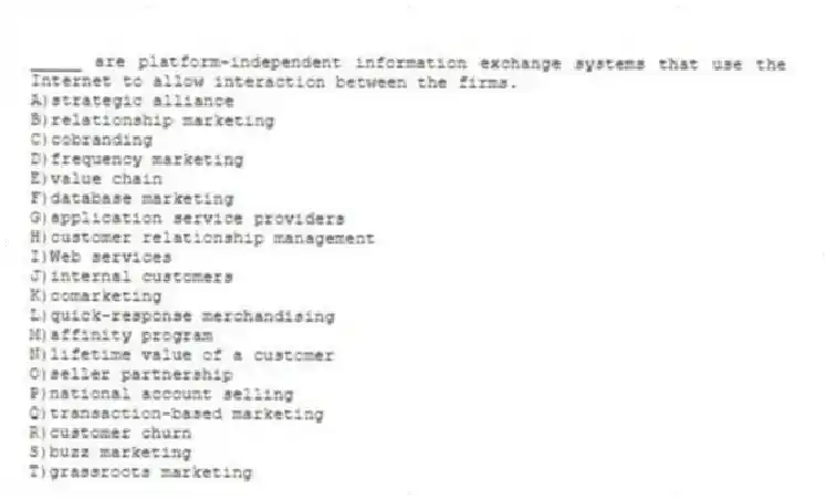 _____ are platform-independent information exchange systems that use the Internet to allow interaction between the firms.
A)strategic alliance
B)relationship marketing
C)cobranding
D)frequency marketing
E)value chain
F)database marketing
G)application service providers
H)customer relationship management
I)Web services
J)internal customers
K)comarketing
L)quick-response merchandising
M)affinity program
N)lifetime value of a customer
O)seller partnership
P)national account selling
Q)transaction-based marketing
R)customer churn
S)buzz marketing
T)grassroots marketing