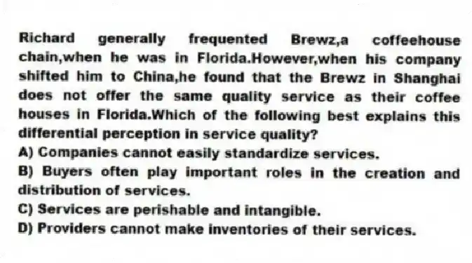 Richard generally frequented Brewz,a coffeehouse chain,when he was in Florida.However,when his company shifted him to China,he found that the Brewz in Shanghai does not offer the same quality service as their coffee houses in Florida.Which of the following best explains this differential perception in service quality?
A) Companies cannot easily standardize services.
B) Buyers often play important roles in the creation and distribution of services.
C) Services are perishable and intangible.
D) Providers cannot make inventories of their services.
