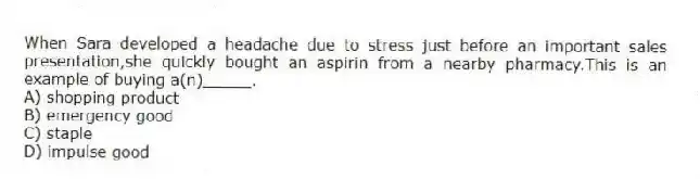 When Sara developed a headache due to stress just before an important sales presentation,she quickly bought an aspirin from a nearby pharmacy.This is an example of buying a(n)_____.
A) shopping product
B) emergency good
C) staple
D) impulse good