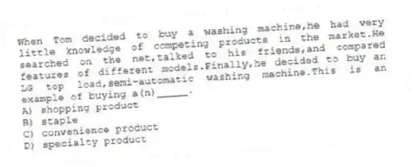 When Tom decided to buy a washing machine,he had very little knowledge of competing products in the market.He searched on the net,talked to his friends,and compared features of different models.Finally,he decided to buy an LG top load,semi-automatic washing machine.This is an example of buying a(n)_____.
A) shopping product
B) staple
C) convenience product
D) specialty product